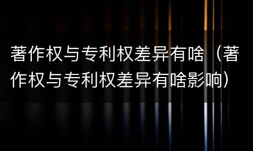 著作权与专利权差异有啥（著作权与专利权差异有啥影响）