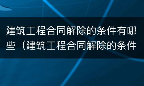 建筑工程合同解除的条件有哪些（建筑工程合同解除的条件有哪些呢）