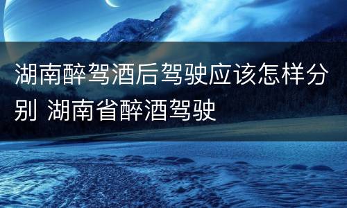 湖南醉驾酒后驾驶应该怎样分别 湖南省醉酒驾驶