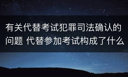 有关代替考试犯罪司法确认的问题 代替参加考试构成了什么犯罪