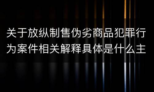 关于放纵制售伪劣商品犯罪行为案件相关解释具体是什么主要内容