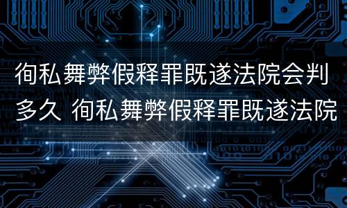 徇私舞弊假释罪既遂法院会判多久 徇私舞弊假释罪既遂法院会判多久缓刑