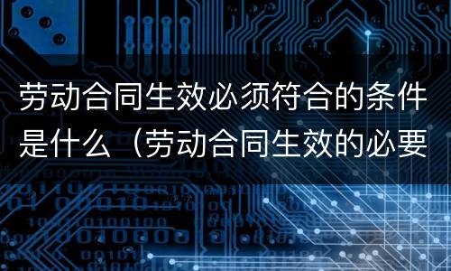 劳动合同生效必须符合的条件是什么（劳动合同生效的必要条件）