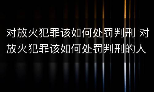 对放火犯罪该如何处罚判刑 对放火犯罪该如何处罚判刑的人