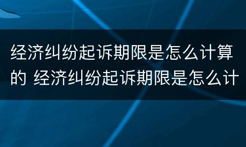 经济纠纷起诉期限是怎么计算的 经济纠纷起诉期限是怎么计算的呀