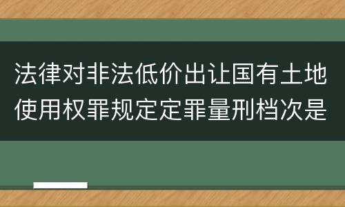 法律对非法低价出让国有土地使用权罪规定定罪量刑档次是怎样