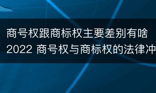 商号权跟商标权主要差别有啥2022 商号权与商标权的法律冲突与解决