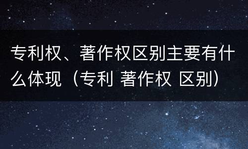 专利权、著作权区别主要有什么体现（专利 著作权 区别）
