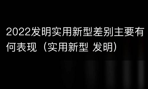 2022发明实用新型差别主要有何表现（实用新型 发明）