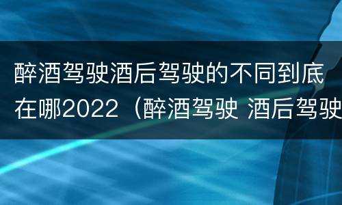 醉酒驾驶酒后驾驶的不同到底在哪2022（醉酒驾驶 酒后驾驶 区别）