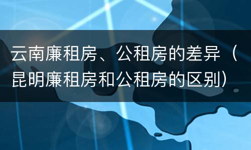 云南廉租房、公租房的差异（昆明廉租房和公租房的区别）
