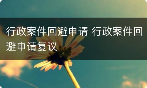 行政案件回避申请 行政案件回避申请复议