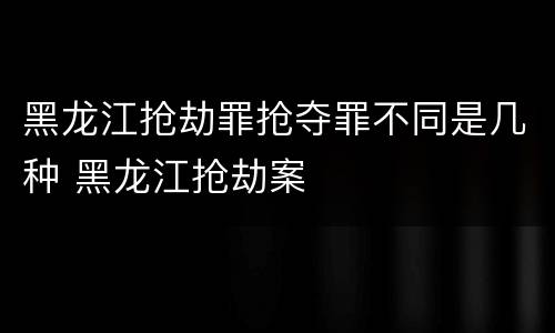 黑龙江抢劫罪抢夺罪不同是几种 黑龙江抢劫案