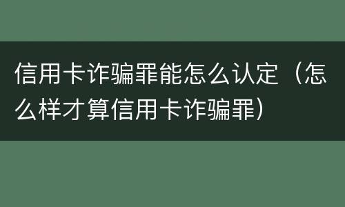 信用卡诈骗罪能怎么认定（怎么样才算信用卡诈骗罪）