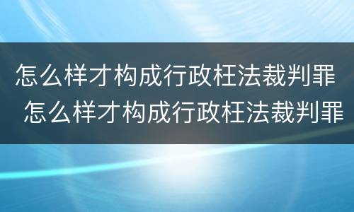 怎么样才构成行政枉法裁判罪 怎么样才构成行政枉法裁判罪案件