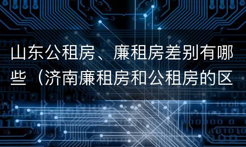 山东公租房、廉租房差别有哪些（济南廉租房和公租房的区别）
