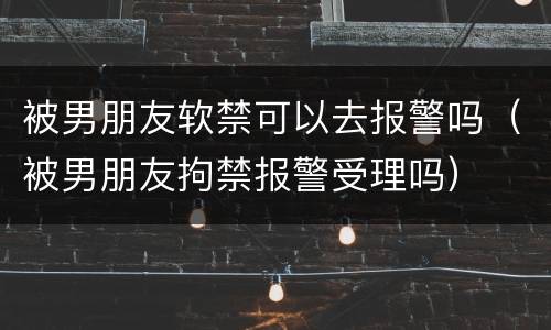 被男朋友软禁可以去报警吗（被男朋友拘禁报警受理吗）
