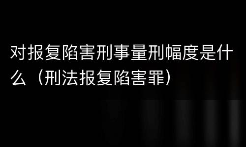 对报复陷害刑事量刑幅度是什么（刑法报复陷害罪）