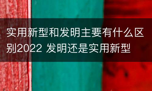 实用新型和发明主要有什么区别2022 发明还是实用新型