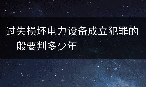 过失损坏电力设备成立犯罪的一般要判多少年