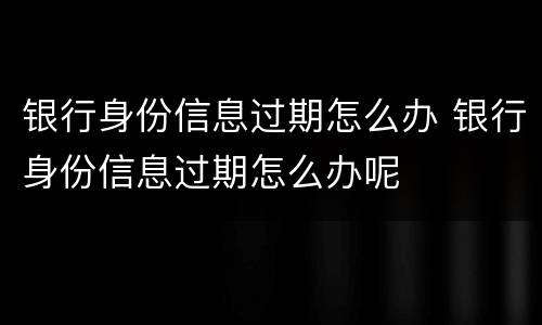 银行身份信息过期怎么办 银行身份信息过期怎么办呢