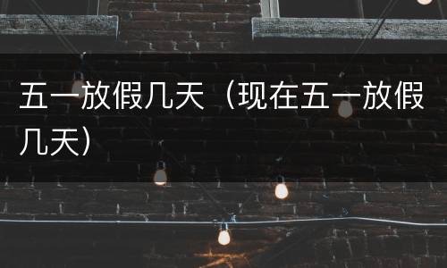 五一放假几天（现在五一放假几天）