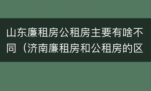 山东廉租房公租房主要有啥不同（济南廉租房和公租房的区别）