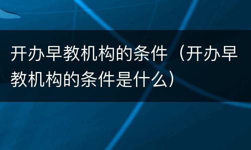开办早教机构的条件（开办早教机构的条件是什么）