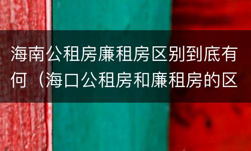 海南公租房廉租房区别到底有何（海口公租房和廉租房的区别）