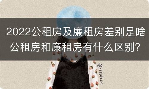 2022公租房及廉租房差别是啥 公租房和廉租房有什么区别?2019年的
