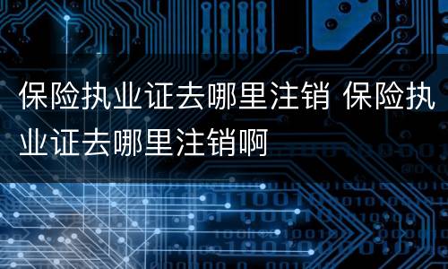 保险执业证去哪里注销 保险执业证去哪里注销啊