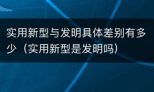 实用新型与发明具体差别有多少（实用新型是发明吗）