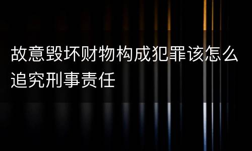 故意毁坏财物构成犯罪该怎么追究刑事责任