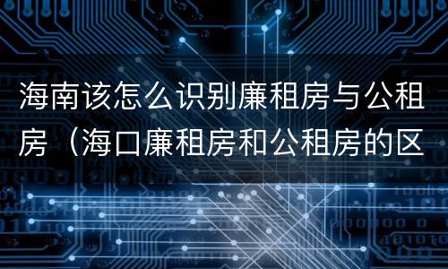 海南该怎么识别廉租房与公租房（海口廉租房和公租房的区别）