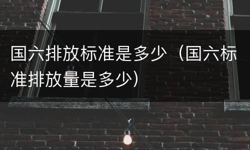 国六排放标准是多少（国六标准排放量是多少）