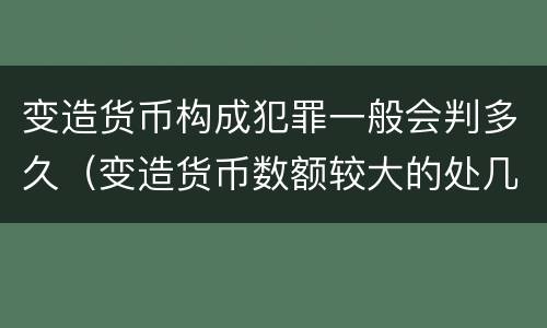 变造货币构成犯罪一般会判多久（变造货币数额较大的处几年以下有期徒刑）