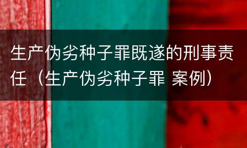 生产伪劣种子罪既遂的刑事责任(生产伪劣种子罪 案例)