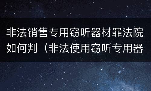 非法销售专用窃听器材罪法院如何判（非法使用窃听专用器材罪司法解释）