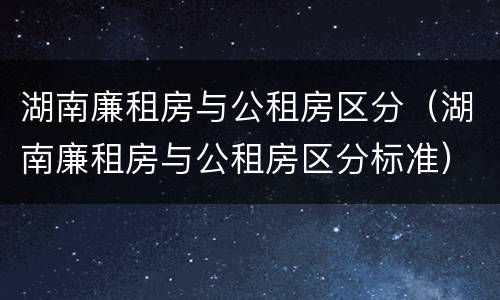 湖南廉租房与公租房区分（湖南廉租房与公租房区分标准）