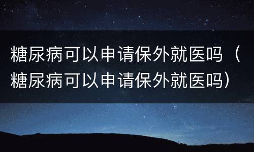 糖尿病可以申请保外就医吗（糖尿病可以申请保外就医吗）