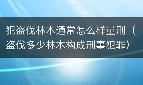 犯盗伐林木通常怎么样量刑（盗伐多少林木构成刑事犯罪）
