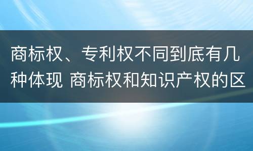 商标权、专利权不同到底有几种体现 商标权和知识产权的区别