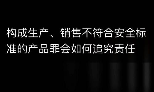 构成生产、销售不符合安全标准的产品罪会如何追究责任
