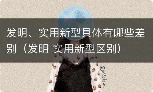 发明、实用新型具体有哪些差别（发明 实用新型区别）