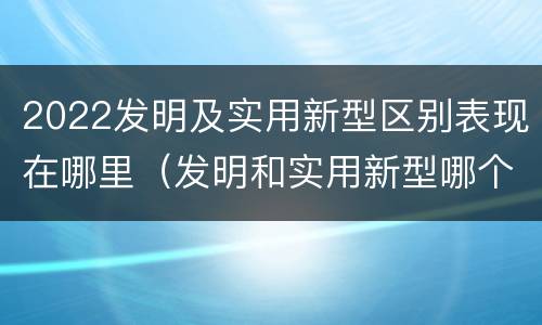 2022发明及实用新型区别表现在哪里（发明和实用新型哪个好）