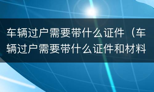 车辆过户需要带什么证件（车辆过户需要带什么证件和材料）