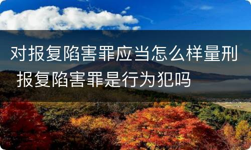 对报复陷害罪应当怎么样量刑 报复陷害罪是行为犯吗