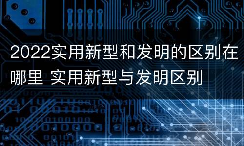 2022实用新型和发明的区别在哪里 实用新型与发明区别