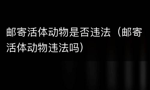 邮寄活体动物是否违法（邮寄活体动物违法吗）