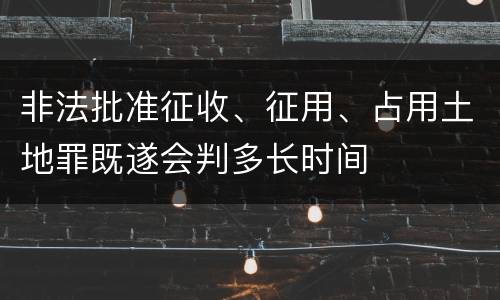 非法批准征收、征用、占用土地罪既遂会判多长时间